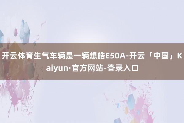 开云体育生气车辆是一辆想皓E50A-开云「中国」Kaiyun·官方网站-登录入口
