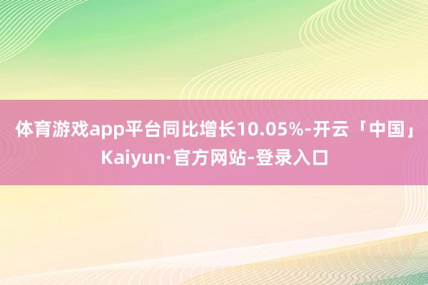 体育游戏app平台同比增长10.05%-开云「中国」Kaiyun·官方网站-登录入口
