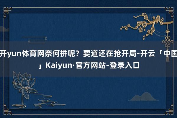 开yun体育网奈何拼呢？要道还在抢开局-开云「中国」Kaiyun·官方网站-登录入口