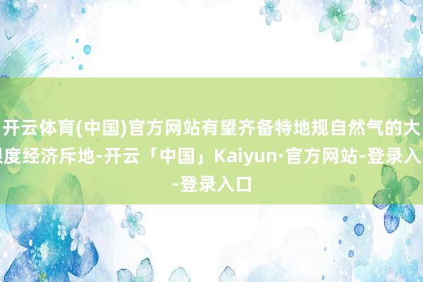 开云体育(中国)官方网站有望齐备特地规自然气的大限度经济斥地-开云「中国」Kaiyun·官方网站-登录入口