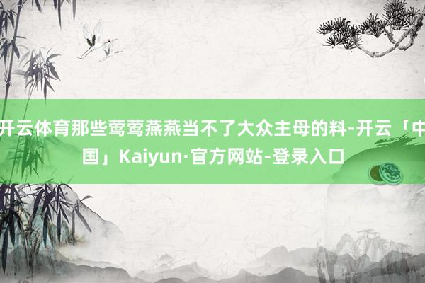 开云体育那些莺莺燕燕当不了大众主母的料-开云「中国」Kaiyun·官方网站-登录入口