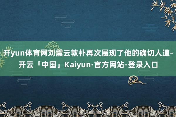 开yun体育网刘震云敦朴再次展现了他的确切人道-开云「中国」Kaiyun·官方网站-登录入口