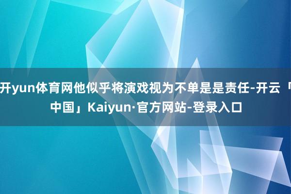 开yun体育网他似乎将演戏视为不单是是责任-开云「中国」Kaiyun·官方网站-登录入口