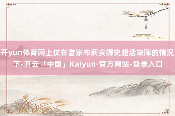 开yun体育网上仗在當家布莉安娜史超活缺陣的情況下-开云「中国」Kaiyun·官方网站-登录入口