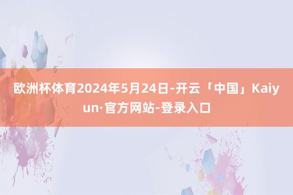 欧洲杯体育2024年5月24日-开云「中国」Kaiyun·官方网站-登录入口