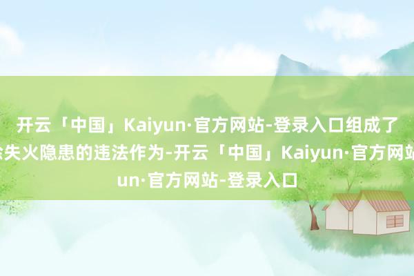 开云「中国」Kaiyun·官方网站-登录入口组成了不足时摒除失火隐患的违法作为-开云「中国」Kaiyun·官方网站-登录入口