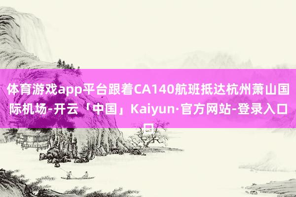 体育游戏app平台跟着CA140航班抵达杭州萧山国际机场-开云「中国」Kaiyun·官方网站-登录入口