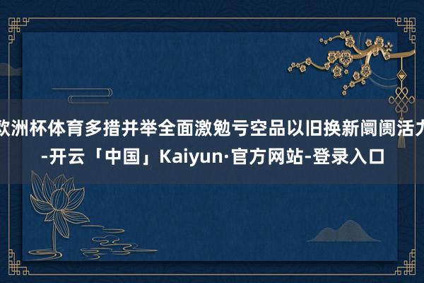 欧洲杯体育多措并举全面激勉亏空品以旧换新阛阓活力-开云「中国」Kaiyun·官方网站-登录入口