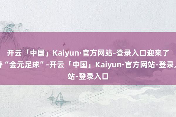 开云「中国」Kaiyun·官方网站-登录入口迎来了超等“金元足球”-开云「中国」Kaiyun·官方网站-登录入口