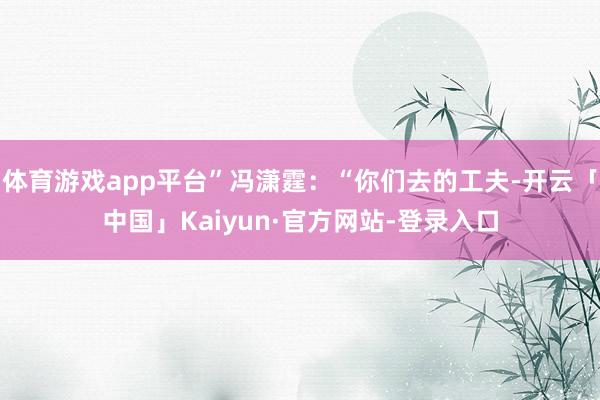 体育游戏app平台”冯潇霆：“你们去的工夫-开云「中国」Kaiyun·官方网站-登录入口