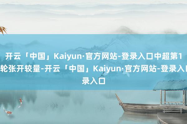 开云「中国」Kaiyun·官方网站-登录入口中超第15轮张开较量-开云「中国」Kaiyun·官方网站-登录入口