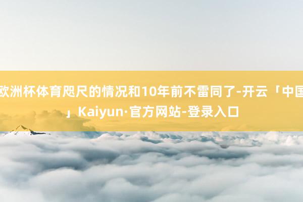 欧洲杯体育咫尺的情况和10年前不雷同了-开云「中国」Kaiyun·官方网站-登录入口