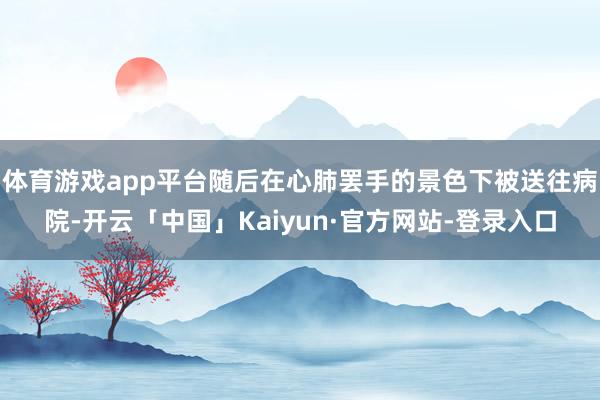 体育游戏app平台随后在心肺罢手的景色下被送往病院-开云「中国」Kaiyun·官方网站-登录入口