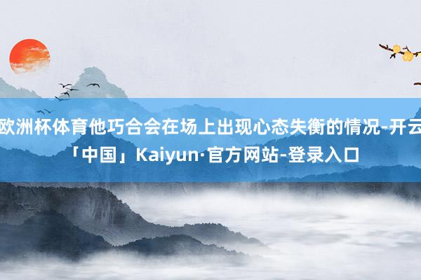 欧洲杯体育他巧合会在场上出现心态失衡的情况-开云「中国」Kaiyun·官方网站-登录入口