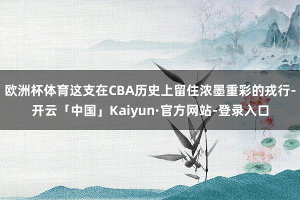 欧洲杯体育这支在CBA历史上留住浓墨重彩的戎行-开云「中国」Kaiyun·官方网站-登录入口