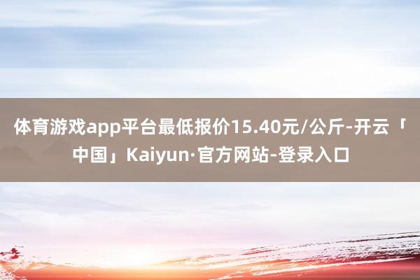 体育游戏app平台最低报价15.40元/公斤-开云「中国」Kaiyun·官方网站-登录入口