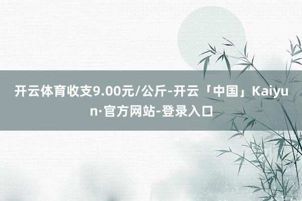 开云体育收支9.00元/公斤-开云「中国」Kaiyun·官方网站-登录入口