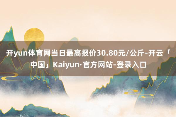 开yun体育网当日最高报价30.80元/公斤-开云「中国」Kaiyun·官方网站-登录入口