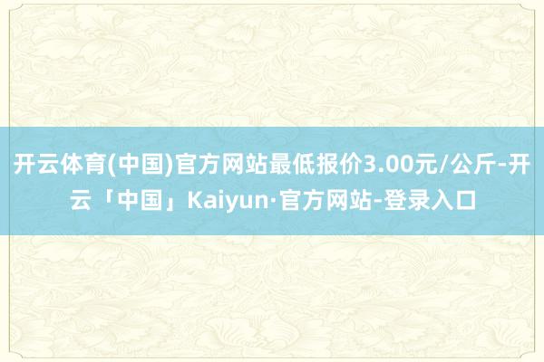 开云体育(中国)官方网站最低报价3.00元/公斤-开云「中国」Kaiyun·官方网站-登录入口