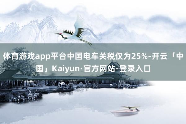 体育游戏app平台中国电车关税仅为25%-开云「中国」Kaiyun·官方网站-登录入口