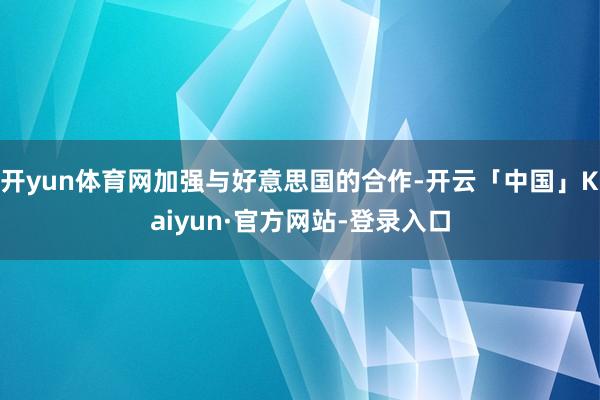 开yun体育网加强与好意思国的合作-开云「中国」Kaiyun·官方网站-登录入口