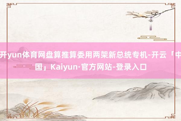 开yun体育网盘算推算委用两架新总统专机-开云「中国」Kaiyun·官方网站-登录入口