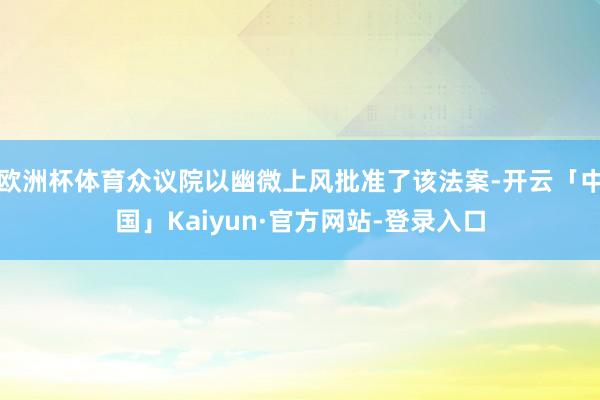 欧洲杯体育众议院以幽微上风批准了该法案-开云「中国」Kaiyun·官方网站-登录入口