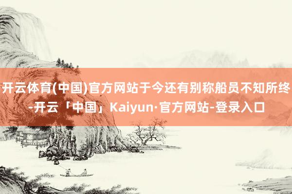 开云体育(中国)官方网站于今还有别称船员不知所终-开云「中国」Kaiyun·官方网站-登录入口