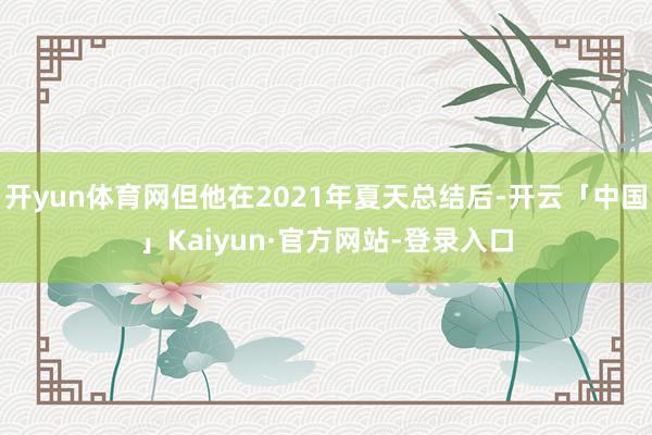 开yun体育网但他在2021年夏天总结后-开云「中国」Kaiyun·官方网站-登录入口