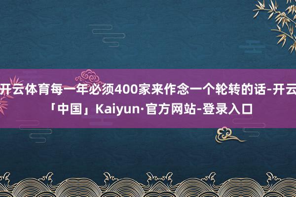 开云体育每一年必须400家来作念一个轮转的话-开云「中国」Kaiyun·官方网站-登录入口