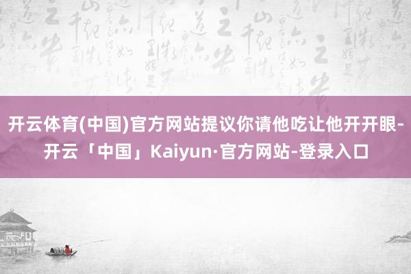 开云体育(中国)官方网站提议你请他吃让他开开眼-开云「中国」Kaiyun·官方网站-登录入口