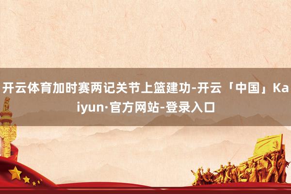 开云体育加时赛两记关节上篮建功-开云「中国」Kaiyun·官方网站-登录入口