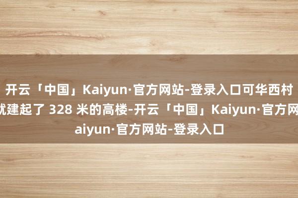 开云「中国」Kaiyun·官方网站-登录入口可华西村在十几年前就建起了 328 米的高楼-开云「中国」Kaiyun·官方网站-登录入口