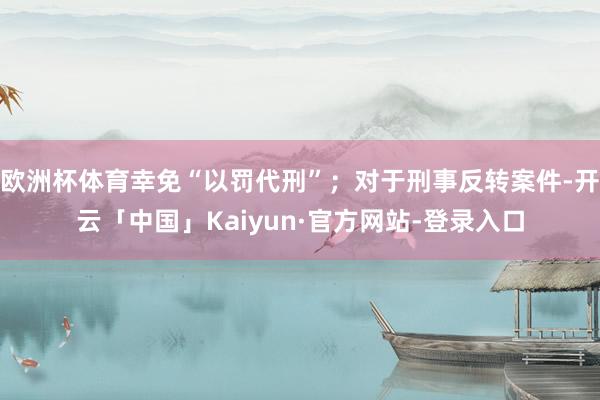 欧洲杯体育幸免“以罚代刑”；对于刑事反转案件-开云「中国」Kaiyun·官方网站-登录入口