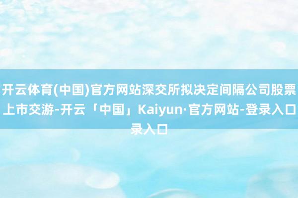 开云体育(中国)官方网站深交所拟决定间隔公司股票上市交游-开云「中国」Kaiyun·官方网站-登录入口