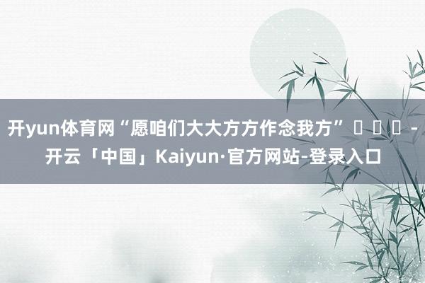 开yun体育网“愿咱们大大方方作念我方” ​​​-开云「中国」Kaiyun·官方网站-登录入口