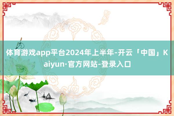 体育游戏app平台　　2024年上半年-开云「中国」Kaiyun·官方网站-登录入口