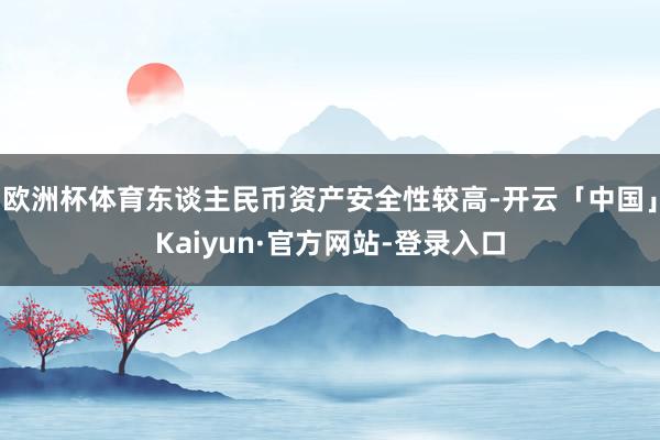 欧洲杯体育东谈主民币资产安全性较高-开云「中国」Kaiyun·官方网站-登录入口