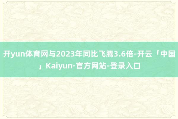 开yun体育网与2023年同比飞腾3.6倍-开云「中国」Kaiyun·官方网站-登录入口