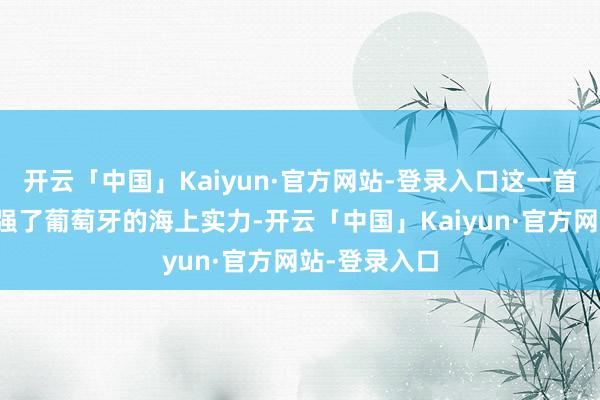 开云「中国」Kaiyun·官方网站-登录入口这一首创极地面增强了葡萄牙的海上实力-开云「中国」Kaiyun·官方网站-登录入口