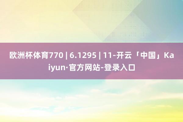 欧洲杯体育770 | 6.1295 | 11-开云「中国」Kaiyun·官方网站