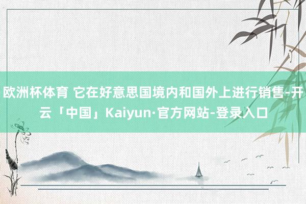 欧洲杯体育 它在好意思国境内和国外上进行销售-开云「中国」Kaiyun·官方网站