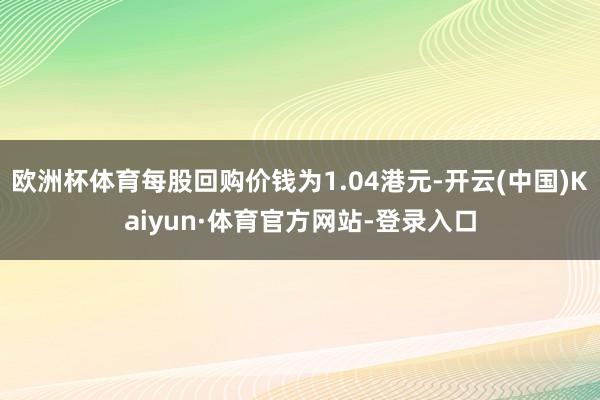 欧洲杯体育每股回购价钱为1.04港元-开云(中国)Kaiyun·体育官方网站-登录入口