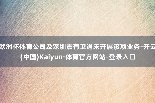 欧洲杯体育公司及深圳震有卫通未开展该项业务-开云(中国)Kaiyun·体育官方网站-登录入口