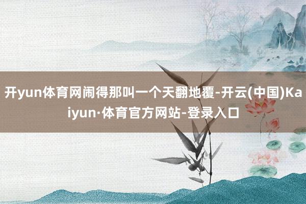 开yun体育网闹得那叫一个天翻地覆-开云(中国)Kaiyun·体育官方网站-登录入口