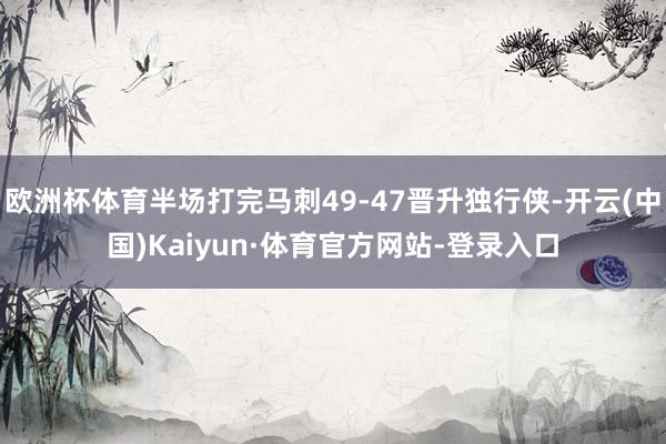 欧洲杯体育半场打完马刺49-47晋升独行侠-开云(中国)Kaiyun·体育官方网站-登录入口