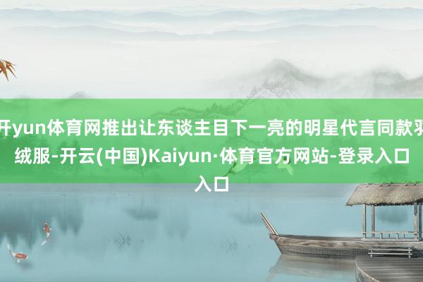 开yun体育网推出让东谈主目下一亮的明星代言同款羽绒服-开云(中国)Kaiyun·体育官方网站-登录入口