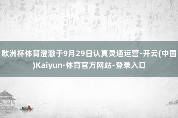 欧洲杯体育澄澈于9月29日认真灵通运营-开云(中国)Kaiyun·体育官方网站-登录入口