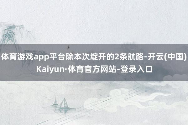 体育游戏app平台除本次绽开的2条航路-开云(中国)Kaiyun·体育官方网站-登录入口