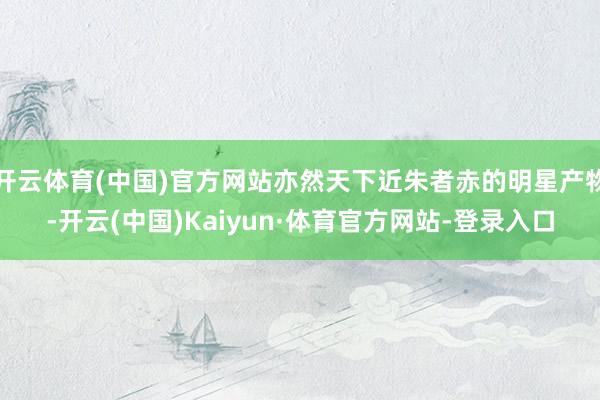 开云体育(中国)官方网站亦然天下近朱者赤的明星产物-开云(中国)Kaiyun·体育官方网站-登录入口